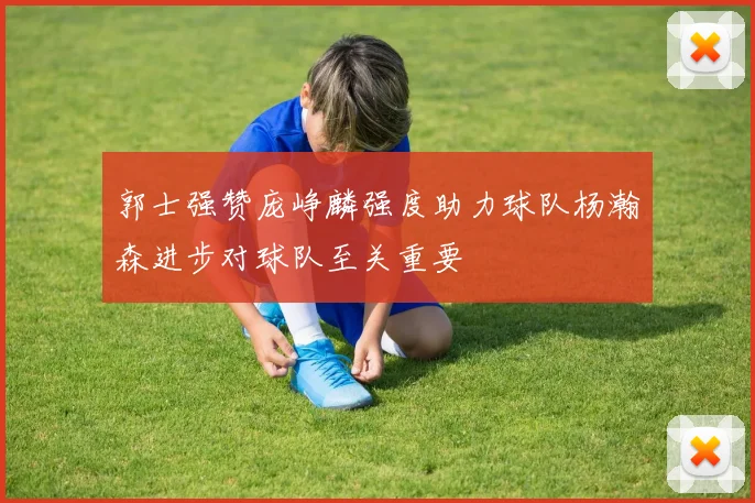 郭士强赞庞峥麟强度助力球队杨瀚森进步对球队至关重要