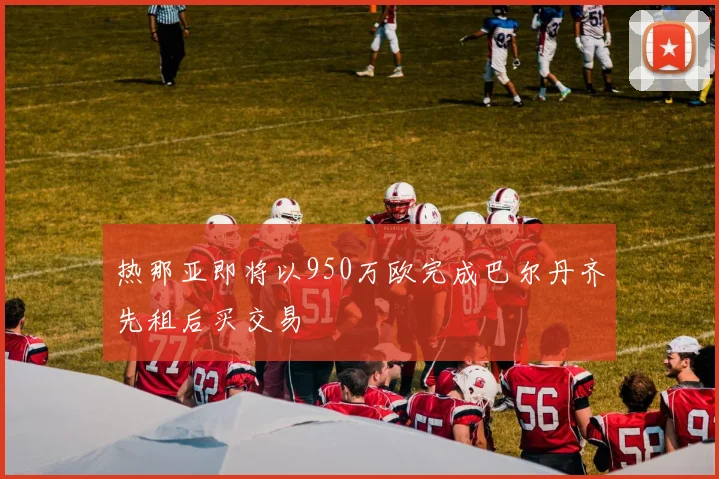 热那亚即将以950万欧完成巴尔丹齐先租后买交易