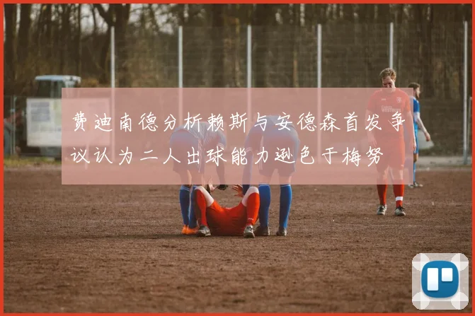 费迪南德分析赖斯与安德森首发争议认为二人出球能力逊色于梅努