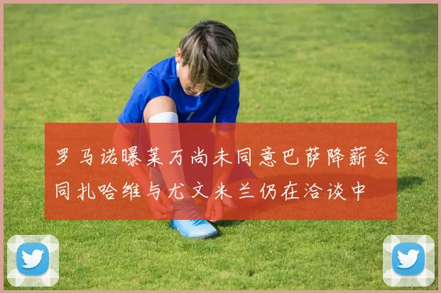 罗马诺曝莱万尚未同意巴萨降薪合同扎哈维与尤文米兰仍在洽谈中