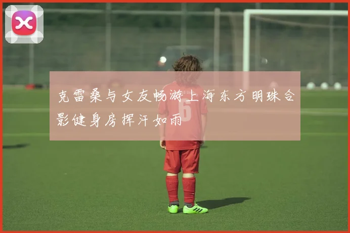 克雷桑与女友畅游上海东方明珠合影健身房挥汗如雨