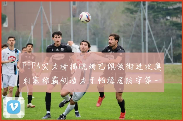 FIFA实力榜揭晓姆巴佩领衔进攻奥利塞称霸创造力于帕稳居防守第一