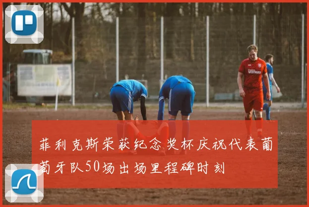 菲利克斯荣获纪念奖杯庆祝代表葡萄牙队50场出场里程碑时刻