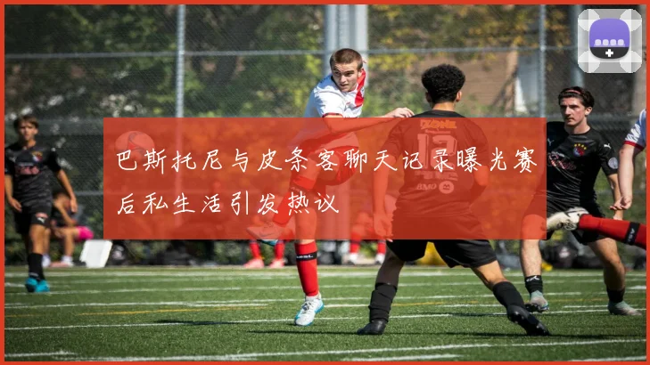 巴斯托尼与皮条客聊天记录曝光赛后私生活引发热议