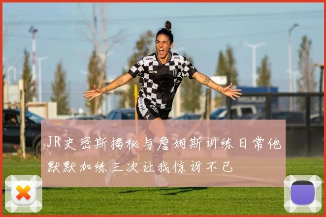 JR史密斯揭秘与詹姆斯训练日常他默默加练三次让我惊讶不已