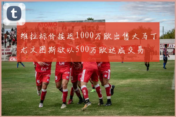维拉标价接近1000万欧出售大马丁尤文图斯欲以500万欧达成交易