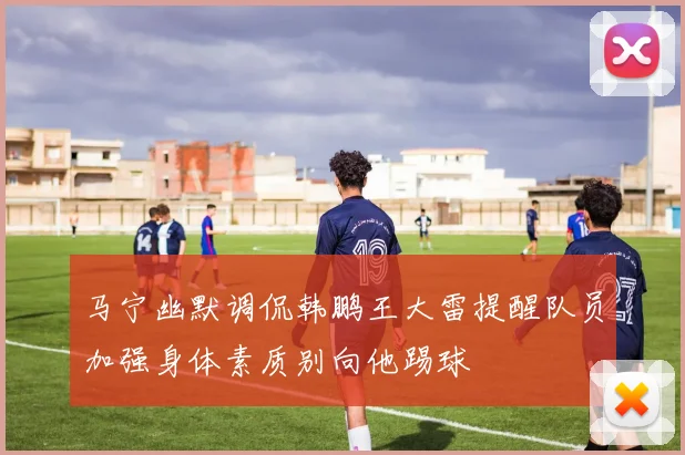 马宁幽默调侃韩鹏王大雷提醒队员加强身体素质别向他踢球