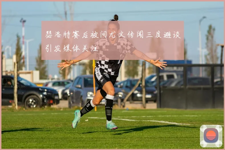 瑟洛特赛后被问尤文传闻三度避谈引发媒体关注