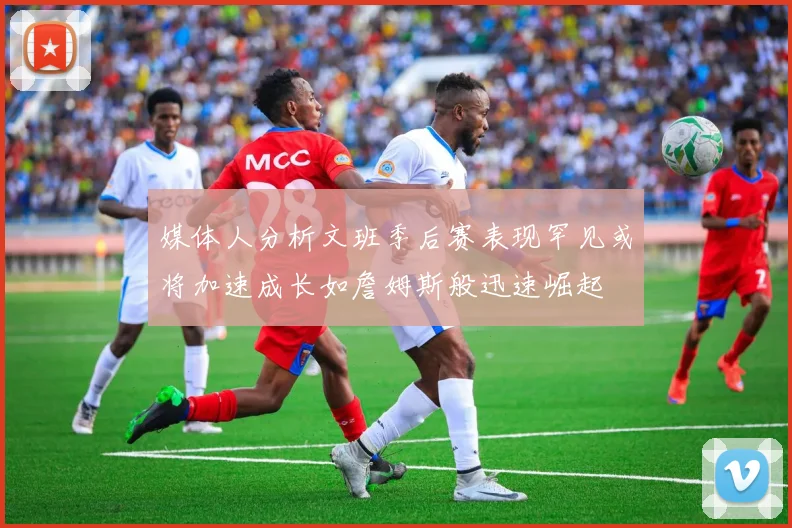 媒体人分析文班季后赛表现罕见或将加速成长如詹姆斯般迅速崛起
