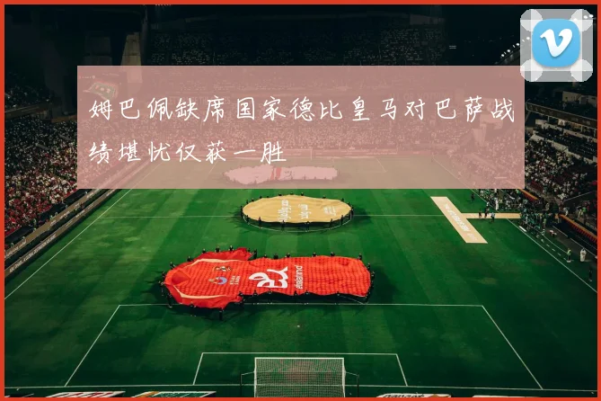 姆巴佩缺席国家德比皇马对巴萨战绩堪忧仅获一胜