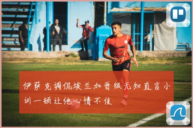 伊萨克调侃埃兰加晋级无知直言小训一顿让他心情不佳