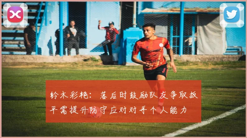 铃木彩艳：落后时鼓励队友争取扳平需提升防守应对对手个人能力