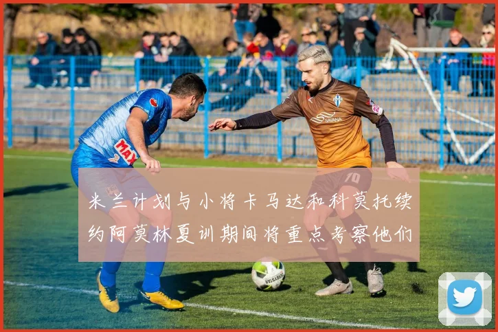 米兰计划与小将卡马达和科莫托续约阿莫林夏训期间将重点考察他们
