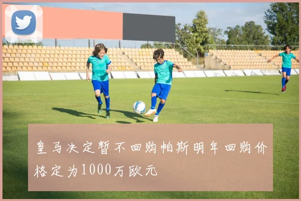 皇马决定暂不回购帕斯明年回购价格定为1000万欧元
